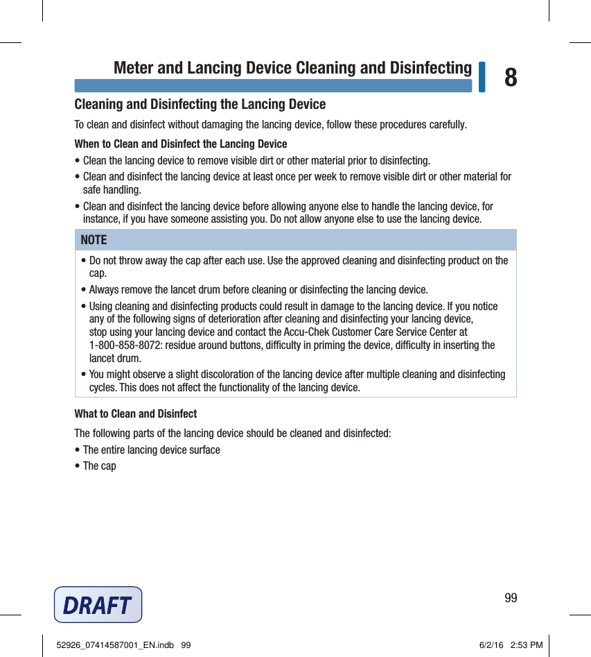 99Meter and Lancing Device Cleaning and Disinfecting 8Cleaning and Disinfecting the Lancing DeviceTo clean and disinfect without damaging the lancing device, follow these procedures carefully.When to Clean and Disinfect the Lancing Device• Clean the lancing device to remove visible dirt or other material prior to disinfecting.• Clean and disinfect the lancing device at least once per week to remove visible dirt or other material for safe handling.• Clean and disinfect the lancing device before allowing anyone else to handle the lancing device, for instance, if you have someone assisting you. Do not allow anyone else to use the lancing device.NOTE• Do not throw away the cap after each use. Use the approved cleaning and disinfecting product on the cap.• Always remove the lancet drum before cleaning or disinfecting the lancing device.• Using cleaning and disinfecting products could result in damage to the lancing device. If you notice any of the following signs of deterioration after cleaning and disinfecting your lancing device, stop using your lancing device and contact the Accu‑Chek Customer Care Service Center at 1‑800‑858‑8072: residue around buttons, diculty in priming the device, diculty in inserting the lancet drum.• You might observe a slight discoloration of the lancing device after multiple cleaning and disinfecting cycles. This does not aect the functionality of the lancing device.What to Clean and DisinfectThe following parts of the lancing device should be cleaned and disinfected:• The entire lancing device surface• The cap52926_07414587001_EN.indb   99 6/2/16   2:53 PM