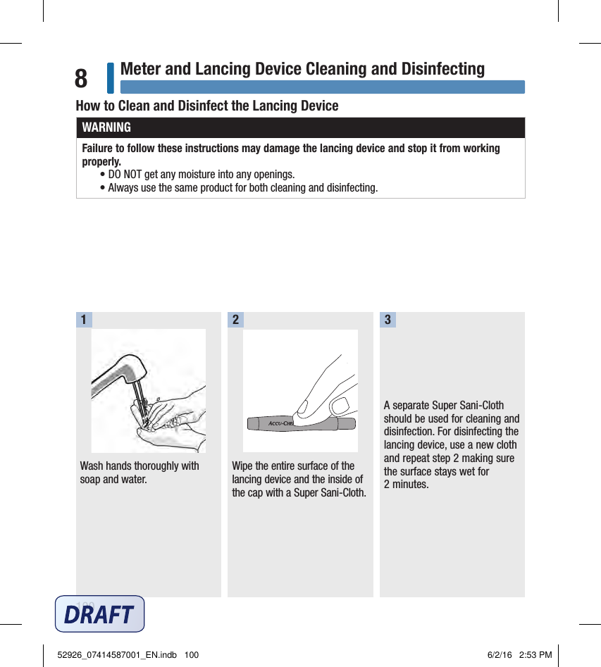 100Meter and Lancing Device Cleaning and Disinfecting8How to Clean and Disinfect the Lancing DeviceWARNINGFailure to follow these instructions may damage the lancing device and stop it from working properly.  • DO NOT get any moisture into any openings. • Always use the same product for both cleaning and disinfecting. Wash hands thoroughly with soap and water.  Wipe the entire surface of the lancing device and the inside of the cap with a Super Sani‑Cloth.A separate Super Sani‑Cloth should be used for cleaning and disinfection. For disinfecting the lancing device, use a new cloth and repeat step2 making sure the surface stays wet for 2minutes.  12352926_07414587001_EN.indb   100 6/2/16   2:53 PM