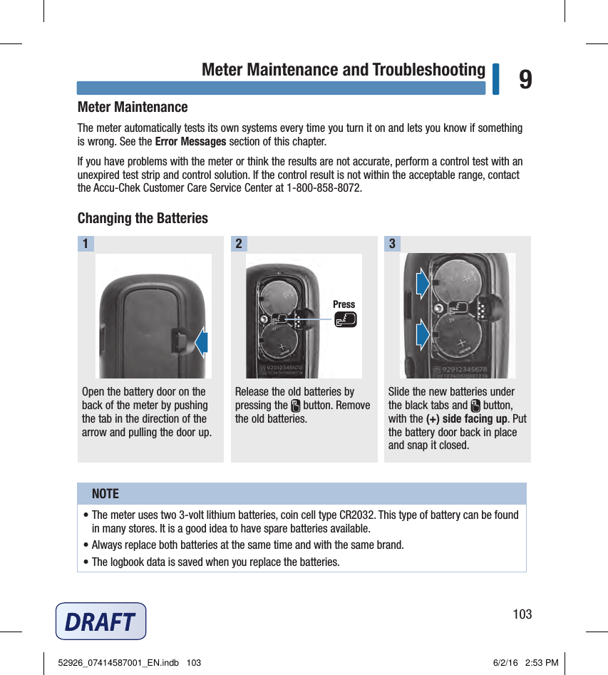 103Meter Maintenance and Troubleshooting 9Meter MaintenanceThe meter automatically tests its own systems every time you turn it on and lets you know if something is wrong. See the Error Messages section of this chapter.If you have problems with the meter or think the results are not accurate, perform a control test with an unexpired test strip and control solution. If the control result is not within the acceptable range, contact the Accu‑Chek Customer Care Service Center at 1‑800‑858‑8072.Changing the BatteriesOpen the battery door on the back of the meter by pushing the tab in the direction of the arrow and pulling the door up.1Release the old batteries by pressing the   button. Remove the old batteries.2Slide the new batteries under the black tabs and   button, with the (+)side facing up. Put the battery door back in place and snap it closed. 3NOTE• The meter uses two 3‑volt lithium batteries, coin cell typeCR2032. This type of battery can be found in many stores. It is a good idea to have spare batteries available. • Always replace both batteries at the same time and with the same brand. • The logbook data is saved when you replace the batteries. Chapter 9: Meter Maintenance and TroubleshootingPress52926_07414587001_EN.indb   103 6/2/16   2:53 PM