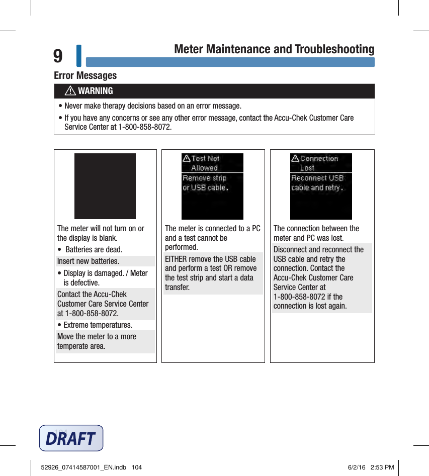 104Meter Maintenance and Troubleshooting9The meter is connected to a PC and a test cannot be performed. EITHER remove the USB cable and perform a test OR remove the test strip and start a data transfer. The meter will not turn on or the display is blank. •  Batteries are dead. Insert new batteries. • Display is damaged. / Meter is defective. Contact the Accu‑Chek Customer Care Service Center at 1‑800‑858‑8072. • Extreme temperatures. Move the meter to a more temperate area. The connection between the meter and PC was lost. Disconnect and reconnect the USB cable and retry the connection. Contact the Accu‑Chek Customer Care Service Center at  1‑800‑858‑8072 if the connection is lost again. Error MessageswWARNING• Never make therapy decisions based on an error message. • If you have any concerns or see any other error message, contact the Accu‑Chek Customer Care Service Center at 1‑800‑858‑8072. Error Messages52926_07414587001_EN.indb   104 6/2/16   2:53 PM