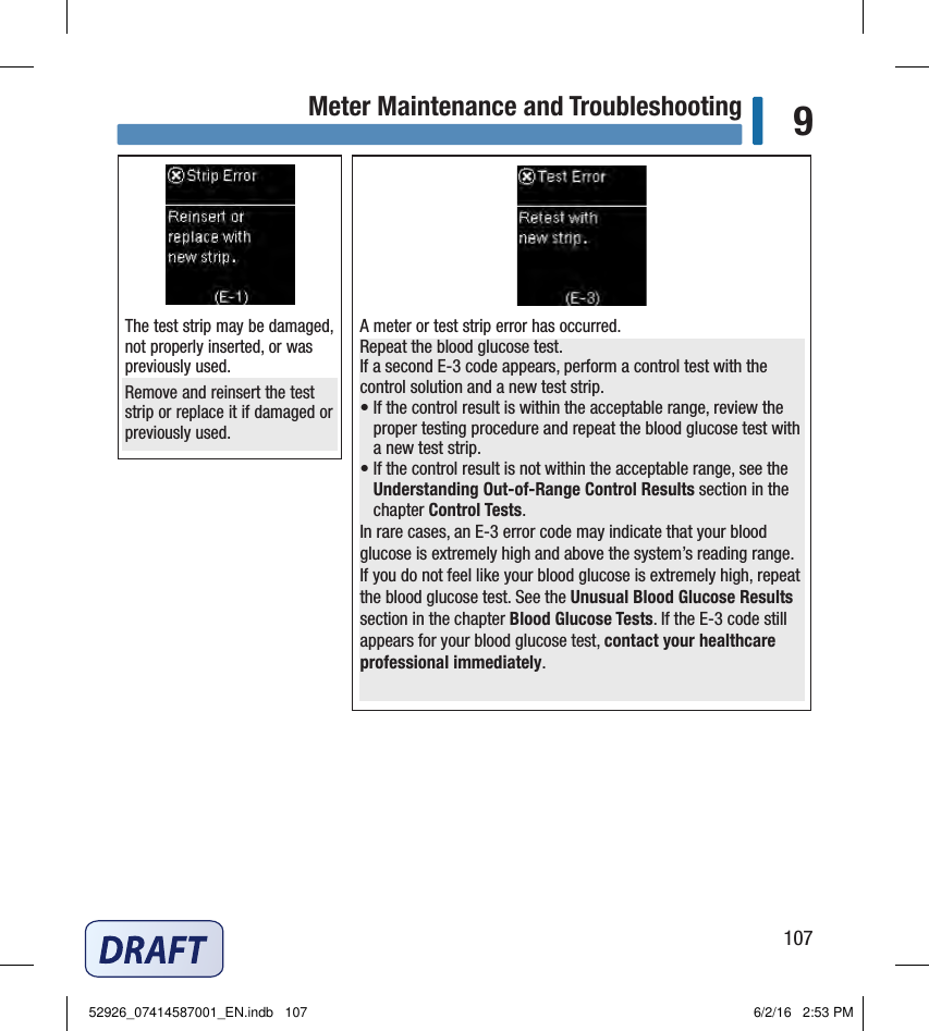 107Meter Maintenance and Troubleshooting 9A meter or test strip error has occurred. Repeat the blood glucose test.If a second E‑3 code appears, perform a control test with the control solution and a new test strip.•  If the control result is within the acceptable range, review the proper testing procedure and repeat the blood glucose test with a new test strip.•  If the control result is not within the acceptable range, see the Understanding Out‑of‑Range Control Results section in the chapter Control Tests.In rare cases, an E‑3 error code may indicate that your blood glucose is extremely high and above the system’s reading range. If you do not feel like your blood glucose is extremely high, repeat the blood glucose test. See the Unusual Blood Glucose Results section in the chapter Blood Glucose Tests.If the E‑3 code still appears for your blood glucose test, contact your healthcare professional immediately.The test strip may be damaged, not properly inserted, or was previously used. Remove and reinsert the test strip or replace it if damaged or previously used. 52926_07414587001_EN.indb   107 6/2/16   2:53 PM