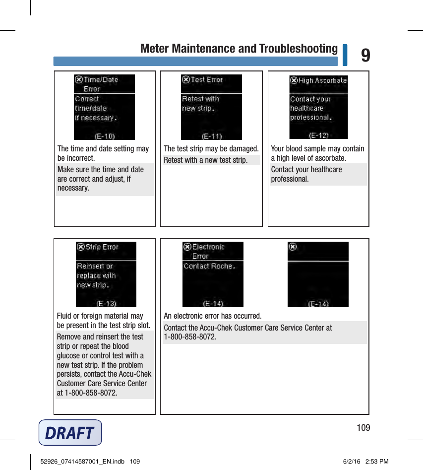 109Meter Maintenance and Troubleshooting 9The time and date setting may be incorrect. Make sure the time and date are correct and adjust, if necessary. The test strip may be damaged. Retest with a new test strip. Your blood sample may contain a high level of ascorbate. Contact your healthcare professional. Fluid or foreign material may be present in the test strip slot. Remove and reinsert the test strip or repeat the blood glucose or control test with a new test strip. If the problem persists, contact the Accu‑Chek Customer Care Service Center at 1‑800‑858‑8072.  An electronic error has occurred. Contact the Accu‑Chek Customer Care Service Center at 1‑800‑858‑8072. 52926_07414587001_EN.indb   109 6/2/16   2:53 PM