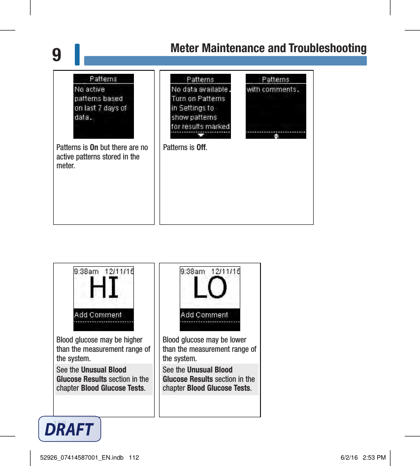 112Meter Maintenance and Troubleshooting9Patterns is On but there are no active patterns stored in the meter. Patterns is O. Blood glucose may be higher than the measurement range of the system. See the Unusual Blood Glucose Results section in the chapter Blood Glucose Tests. Blood glucose may be lower than the measurement range of the system. See the Unusual Blood Glucose Results section in the chapter Blood Glucose Tests. 52926_07414587001_EN.indb   112 6/2/16   2:53 PM