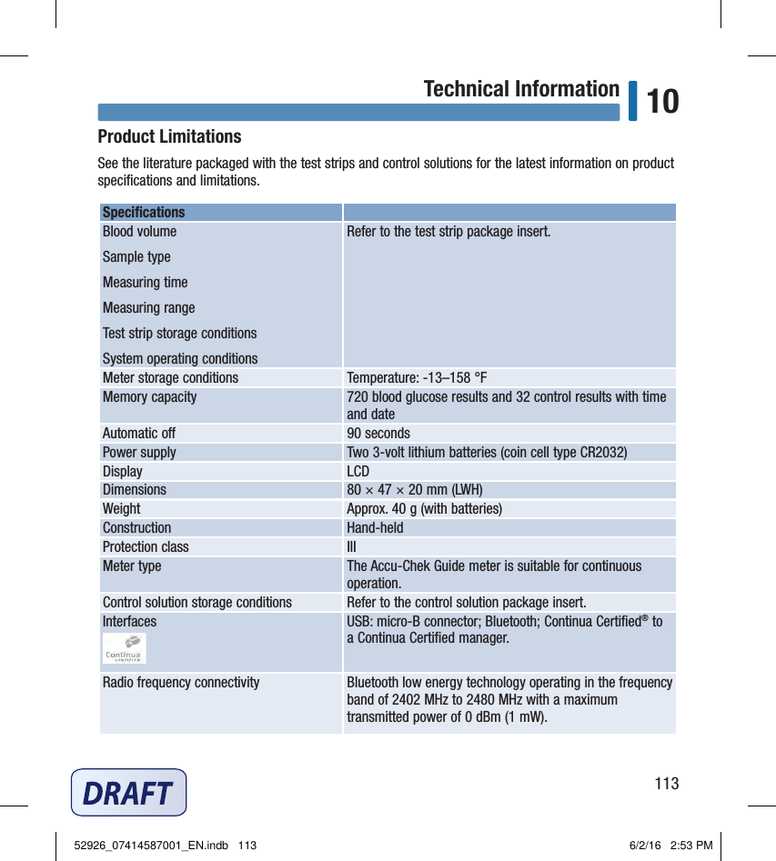 113Technical Information 10Product LimitationsSee the literature packaged with the test strips and control solutions for the latest information on product speciﬁcations and limitations. Speciﬁcations Blood volume Sample type Measuring time Measuring range Test strip storage conditions System operating conditions Refer to the test strip package insert. Meter storage conditions  Temperature: ‑13–158°F Memory capacity  720blood glucose results and 32control results with time and date Automatic o  90seconds Power supply  Two3‑volt lithium batteries (coin cell type CR2032) Display  LCD Dimensions  80 × 47 × 20 mm (LWH) Weight  Approx. 40g (with batteries) Construction  Hand‑held Protection class  III Meter type  The Accu‑Chek Guide meter is suitable for continuous operation. Control solution storage conditions  Refer to the control solution package insert. Interfaces USB: micro‑B connector; Bluetooth; Continua Certiﬁed® to a Continua Certiﬁed manager.Radio frequency connectivity Bluetooth low energy technology operating in the frequency band of 2402 MHz to 2480 MHz with a maximum transmitted power of 0 dBm (1 mW).Chapter 10: Technical Information52926_07414587001_EN.indb   113 6/2/16   2:53 PM