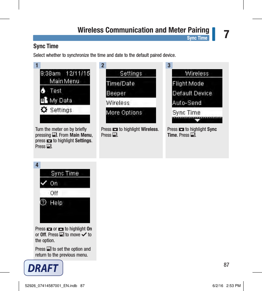 87Wireless Communication and Meter Pairing 7Sync TimeSelect whether to synchronize the time and date to the default paired device. Turn the meter on by briefly pressing  . From Main Menu, press   to highlight Settings. Press  . 1Press   to highlight Wireless. Press  . 2Press   to highlight Sync Time. Press  . 3Press   or   to highlight On or Off. Press   to move   to the option.Press   to set the option and return to the previous menu. 4Sync Time52926_07414587001_EN.indb   87 6/2/16   2:53 PM