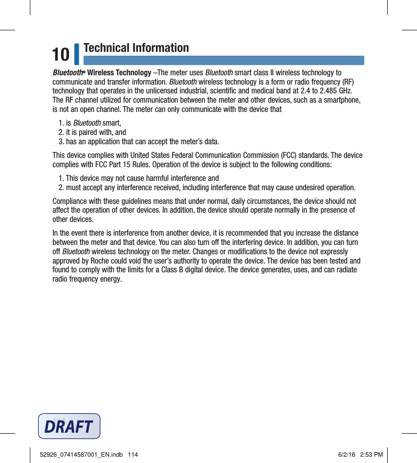 114Technical Information10Bluetooth® Wireless Technology –The meter uses Bluetooth smart class II wireless technology to communicate and transfer information. Bluetooth wireless technology is a form or radio frequency (RF) technology that operates in the unlicensed industrial, scientiﬁc and medical band at 2.4 to 2.485 GHz. The RF channel utilized for communication between the meter and other devices, such as a smartphone, is not an open channel. The meter can only communicate with the device that1. is Bluetooth smart,2. it is paired with, and3. has an application that can accept the meter’s data.This device complies with United States Federal Communication Commission (FCC) standards. The device complies with FCC Part 15 Rules. Operation of the device is subject to the following conditions:1. This device may not cause harmful interference and 2. must accept any interference received, including interference that may cause undesired operation.Compliance with these guidelines means that under normal, daily circumstances, the device should not aect the operation of other devices. In addition, the device should operate normally in the presence of other devices.In the event there is interference from another device, it is recommended that you increase the distance between the meter and that device. You can also turn o the interfering device. In addition, you can turn o Bluetooth wireless technology on the meter. Changes or modiﬁcations to the device not expressly approved by Roche could void the user’s authority to operate the device. The device has been tested and found to comply with the limits for a Class B digital device. The device generates, uses, and can radiate radio frequency energy.52926_07414587001_EN.indb   114 6/2/16   2:53 PM