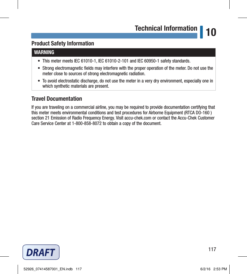 117Technical Information 10Product Safety InformationWARNING•  This meter meets IEC 61010‑1, IEC 61010‑2‑101 and IEC 60950‑1 safety standards.•  Strong electromagnetic ﬁelds may interfere with the proper operation of the meter. Do not use the meter close to sources of strong electromagnetic radiation.•  To avoid electrostatic discharge, do not use the meter in a very dry environment, especially one in which synthetic materials are present.Travel DocumentationIf you are traveling on a commercial airline, you may be required to provide documentation certifying that this meter meets environmental conditions and test procedures for Airborne Equipment (RTCA DO‑160 ) section21 Emission of Radio Frequency Energy. Visit accu‑chek.com or contact the Accu‑Chek Customer Care Service Center at 1‑800‑858‑8072 to obtain a copy of the document. 52926_07414587001_EN.indb   117 6/2/16   2:53 PM