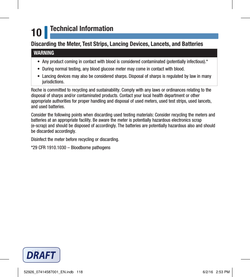 118Technical Information10Discarding the Meter, Test Strips, Lancing Devices, Lancets, and BatteriesWARNING•  Any product coming in contact with blood is considered contaminated (potentially infectious).* •  During normal testing, any blood glucose meter may come in contact with blood. •  Lancing devices may also be considered sharps. Disposal of sharps is regulated by law in many jurisdictions. Roche is committed to recycling and sustainability. Comply with any laws or ordinances relating to the disposal of sharps and/or contaminated products. Contact your local health department or other appropriate authorities for proper handling and disposal of used meters, used test strips, used lancets, and used batteries. Consider the following points when discarding used testing materials: Consider recycling the meters and batteries at an appropriate facility. Be aware the meter is potentially hazardous electronics scrap (e‑scrap) and should be disposed of accordingly. The batteries are potentially hazardous also and should be discarded accordingly. Disinfect the meter before recycling or discarding. *29CFR1910.1030 – Bloodborne pathogens 52926_07414587001_EN.indb   118 6/2/16   2:53 PM