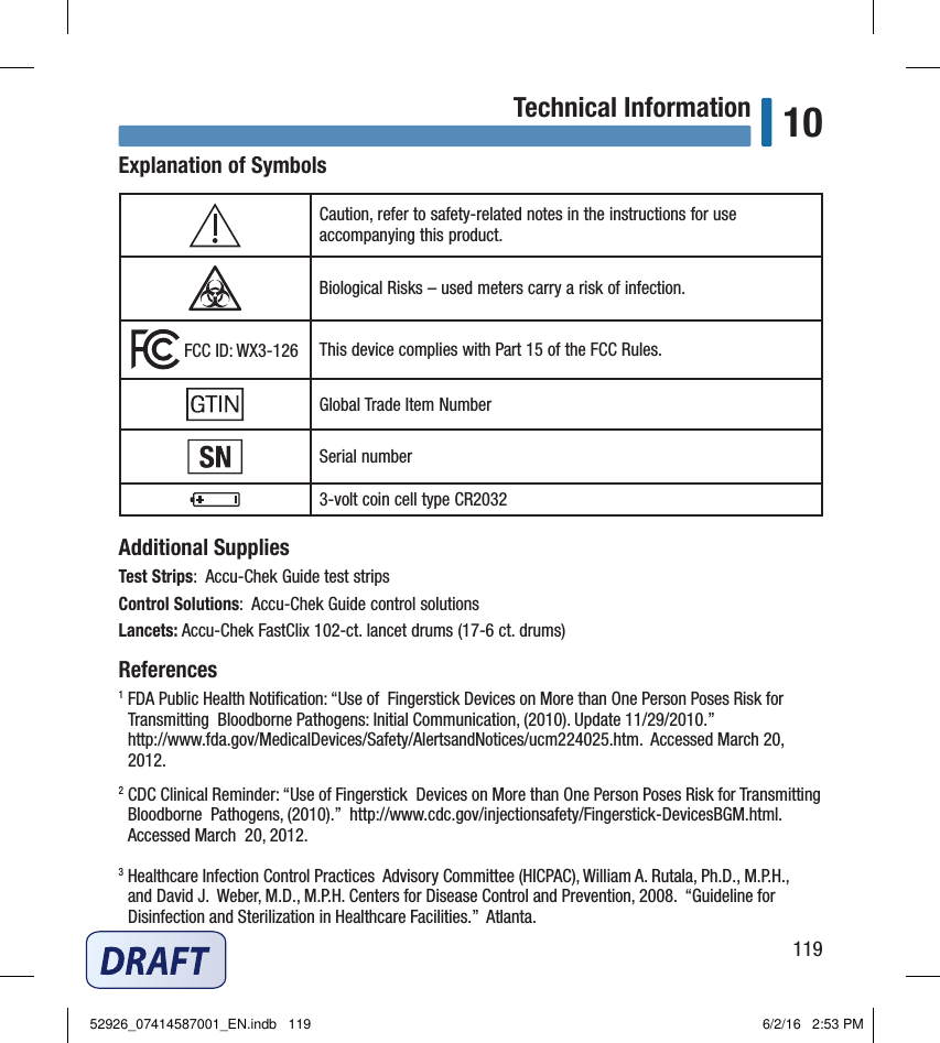 119Technical Information 10Explanation of SymbolsCaution, refer to safety‑related notes in the instructions for use accompanying this product.Biological Risks – used meters carry a risk of infection. FCC ID: WX3‑126 This device complies with Part 15 of the FCC Rules.Global Trade Item NumberSerial number3‑volt coin cell type CR2032Additional SuppliesTest Strips:  Accu‑Chek Guide test stripsControl Solutions:  Accu‑Chek Guide control solutionsLancets: Accu‑Chek FastClix 102‑ct. lancet drums (17‑6 ct. drums) References1  FDA Public Health Notiﬁcation: “Use of  Fingerstick Devices on More than One Person Poses Risk for Transmitting  Bloodborne Pathogens: Initial Communication, (2010). Update 11/29/2010.”   http://www.fda.gov/MedicalDevices/Safety/AlertsandNotices/ucm224025.htm.  Accessed March 20, 2012. 2  CDC Clinical Reminder: “Use of Fingerstick  Devices on More than One Person Poses Risk for Transmitting Bloodborne  Pathogens, (2010).”  http://www.cdc.gov/injectionsafety/Fingerstick‑DevicesBGM.html. Accessed March  20, 2012. 3  Healthcare Infection Control Practices  Advisory Committee (HICPAC), William A. Rutala, Ph.D., M.P.H.,  and David J.  Weber, M.D., M.P.H. Centers for Disease Control and Prevention, 2008.  “Guideline for Disinfection and Sterilization in Healthcare Facilities.”  Atlanta. 52926_07414587001_EN.indb   119 6/2/16   2:53 PM