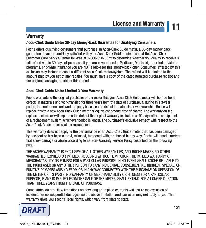 121License and Warranty 11WarrantyAccu‑Chek Guide Meter 30‑day Money‑back Guarantee for Qualifying ConsumersRoche oers qualifying consumers that purchase an Accu‑Chek Guide meter, a 30‑day money back guarantee. If you are not fully satisﬁed with your Accu‑Chek Guide meter, contact the Accu‑Chek Customer Care Service Center toll‑free at 1‑800‑858‑8072 to determine whether you qualify to receive a full refund within 30 days of purchase. If you are covered under Medicare, Medicaid, other federal/state programs, or private insurance you are NOT eligible for this money‑back oer. Consumers aected by this exclusion may instead request a dierent Accu‑Chek meter/system. The refund will be limited to the amount paid by you net of any rebates. You must have a copy of the dated itemized purchase receipt and the original packaging to obtain this refund.Accu‑Chek Guide Meter Limited 3‑Year WarrantyRoche warrants to the original purchaser of the meter that your Accu‑Chek Guide meter will be free from defects in materials and workmanship for three years from the date of purchase. If, during this 3‑year period, the meter does not work properly because of a defect in materials or workmanship, Roche will replace it with a new Accu‑Chek Guide meter or equivalent product free of charge. The warranty on the replacement meter will expire on the date of the original warranty expiration or 90 days after the shipment of a replacement system, whichever period is longer. The purchaser’s exclusive remedy with respect to the Accu‑Chek Guide meter shall be replacement.This warranty does not apply to the performance of an Accu‑Chek Guide meter that has been damaged by accident or has been altered, misused, tampered with, or abused in any way. Roche will handle meters that show damage or abuse according to its Non‑Warranty Service Policy described on the following page.THE ABOVE WARRANTY IS EXCLUSIVE OF ALL OTHER WARRANTIES, AND ROCHE MAKES NO OTHER WARRANTIES, EXPRESS OR IMPLIED, INCLUDING WITHOUT LIMITATION, THE IMPLIED WARRANTY OF MERCHANTABILITY OR FITNESS FOR A PARTICULAR PURPOSE. IN NO EVENT SHALL ROCHE BE LIABLE TO THE PURCHASER OR ANY OTHER PERSON FOR ANY INCIDENTAL, CONSEQUENTIAL, INDIRECT, SPECIAL, OR PUNITIVE DAMAGES ARISING FROM OR IN ANY WAY CONNECTED WITH THE PURCHASE OR OPERATION OF THE METER OR ITS PARTS. NO WARRANTY OF MERCHANTABILITY OR FITNESS FOR A PARTICULAR PURPOSE, IF ANY IS IMPLIED FROM THE SALE OF THE METER, SHALL EXTEND FOR A LONGER DURATION THAN THREE YEARS FROM THE DATE OF PURCHASE.Some states do not allow limitations on how long an implied warranty will last or the exclusion of incidental or consequential damages, so the above limitation and exclusion may not apply to you. This warranty gives you speciﬁc legal rights, which vary from state to state.Chapter 11: License and Warranty52926_07414587001_EN.indb   121 6/2/16   2:53 PM