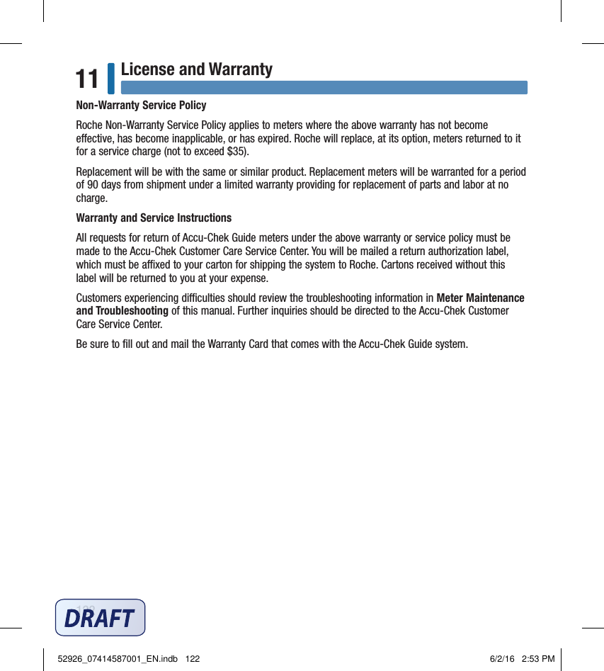 122License and Warranty11Non‑Warranty Service PolicyRoche Non‑Warranty Service Policy applies to meters where the above warranty has not become eective, has become inapplicable, or has expired. Roche will replace, at its option, meters returned to it for a service charge (not to exceed $35).Replacement will be with the same or similar product. Replacement meters will be warranted for a period of 90 days from shipment under a limited warranty providing for replacement of parts and labor at no charge.Warranty and Service InstructionsAll requests for return of Accu‑Chek Guide meters under the above warranty or service policy must be made to the Accu‑Chek Customer Care Service Center. You will be mailed a return authorization label, which must be axed to your carton for shipping the system to Roche. Cartons received without this label will be returned to you at your expense.Customers experiencing diculties should review the troubleshooting information in Meter Maintenance and Troubleshooting of this manual. Further inquiries should be directed to the Accu‑Chek Customer Care Service Center.Be sure to ﬁll out and mail the Warranty Card that comes with the Accu‑Chek Guide system.52926_07414587001_EN.indb   122 6/2/16   2:53 PM