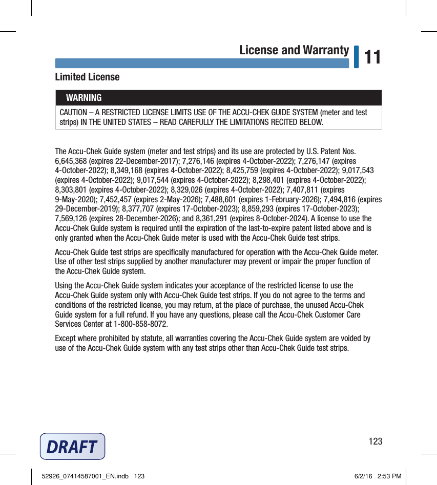 123License and Warranty 11Limited LicenseWARNINGCAUTION – A RESTRICTED LICENSE LIMITS USE OF THE ACCU‑CHEK GUIDE SYSTEM (meter and test strips) IN THE UNITED STATES – READ CAREFULLY THE LIMITATIONS RECITED BELOW.The Accu‑Chek Guide system (meter and test strips) and its use are protected by U.S. Patent Nos. 6,645,368 (expires 22‑December‑2017); 7,276,146 (expires 4‑October‑2022); 7,276,147 (expires 4‑October‑2022); 8,349,168 (expires 4‑October‑2022); 8,425,759 (expires 4‑October‑2022); 9,017,543 (expires 4‑October‑2022); 9,017,544 (expires 4‑October‑2022); 8,298,401 (expires 4‑October‑2022); 8,303,801 (expires 4‑October‑2022); 8,329,026 (expires 4‑October‑2022); 7,407,811 (expires 9‑May‑2020); 7,452,457 (expires 2‑May‑2026); 7,488,601 (expires 1‑February‑2026); 7,494,816 (expires 29‑December‑2019); 8,377,707 (expires 17‑October‑2023); 8,859,293 (expires 17‑October‑2023); 7,569,126 (expires 28‑December‑2026); and 8,361,291 (expires 8‑October‑2024). A license to use the Accu‑Chek Guide system is required until the expiration of the last‑to‑expire patent listed above and is only granted when the Accu‑Chek Guide meter is used with the Accu‑Chek Guide test strips.Accu‑Chek Guide test strips are speciﬁcally manufactured for operation with the Accu‑Chek Guide meter. Use of other test strips supplied by another manufacturer may prevent or impair the proper function of the Accu‑Chek Guide system.Using the Accu‑Chek Guide system indicates your acceptance of the restricted license to use the Accu‑Chek Guide system only with Accu‑Chek Guide test strips. If you do not agree to the terms and conditions of the restricted license, you may return, at the place of purchase, the unused Accu‑Chek Guide system for a full refund. If you have any questions, please call the Accu‑Chek Customer Care Services Center at 1‑800‑858‑8072.Except where prohibited by statute, all warranties covering the Accu‑Chek Guide system are voided by use of the Accu‑Chek Guide system with any test strips other than Accu‑Chek Guide test strips.52926_07414587001_EN.indb   123 6/2/16   2:53 PM