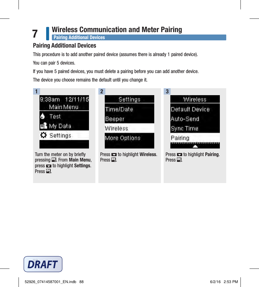 88Wireless Communication and Meter Pairing7Pairing Additional DevicesThis procedure is to add another paired device (assumes there is already 1paired device). You can pair 5devices. If you have 5paired devices, you must delete a pairing before you can add another device. The device you choose remains the default until you change it. Turn the meter on by briefly pressing  . From Main Menu, press   to highlight Settings. Press  . 1Press   to highlight Wireless. Press  . 2Press   to highlight Pairing. Press  .3Pairing Additional Devices52926_07414587001_EN.indb   88 6/2/16   2:53 PM