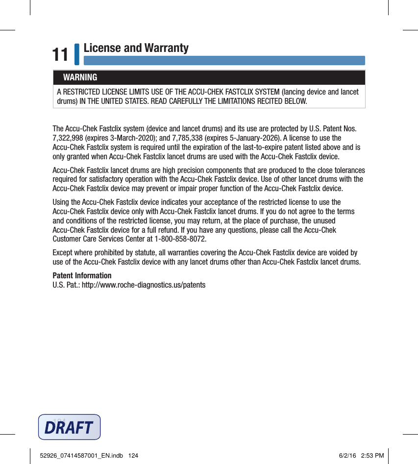 124License and Warranty11WARNINGA RESTRICTED LICENSE LIMITS USE OF THE ACCU‑CHEK FASTCLIX SYSTEM (lancing device and lancet drums) IN THE UNITED STATES. READ CAREFULLY THE LIMITATIONS RECITED BELOW.The Accu‑Chek Fastclix system (device and lancet drums) and its use are protected by U.S. Patent Nos. 7,322,998 (expires 3‑March‑2020); and 7,785,338 (expires 5‑January‑2026). A license to use the Accu‑Chek Fastclix system is required until the expiration of the last‑to‑expire patent listed above and is only granted when Accu‑Chek Fastclix lancet drums are used with the Accu‑Chek Fastclix device.Accu‑Chek Fastclix lancet drums are high precision components that are produced to the close tolerances required for satisfactory operation with the Accu‑Chek Fastclix device. Use of other lancet drums with the Accu‑Chek Fastclix device may prevent or impair proper function of the Accu‑Chek Fastclix device.Using the Accu‑Chek Fastclix device indicates your acceptance of the restricted license to use the Accu‑Chek Fastclix device only with Accu‑Chek Fastclix lancet drums. If you do not agree to the terms and conditions of the restricted license, you may return, at the place of purchase, the unused Accu‑Chek Fastclix device for a full refund. If you have any questions, please call the Accu‑Chek Customer Care Services Center at 1‑800‑858‑8072.Except where prohibited by statute, all warranties covering the Accu‑Chek Fastclix device are voided by use of the Accu‑Chek Fastclix device with any lancet drums other than Accu‑Chek Fastclix lancet drums.Patent InformationU.S. Pat.: http://www.roche‑diagnostics.us/patents52926_07414587001_EN.indb   124 6/2/16   2:53 PM