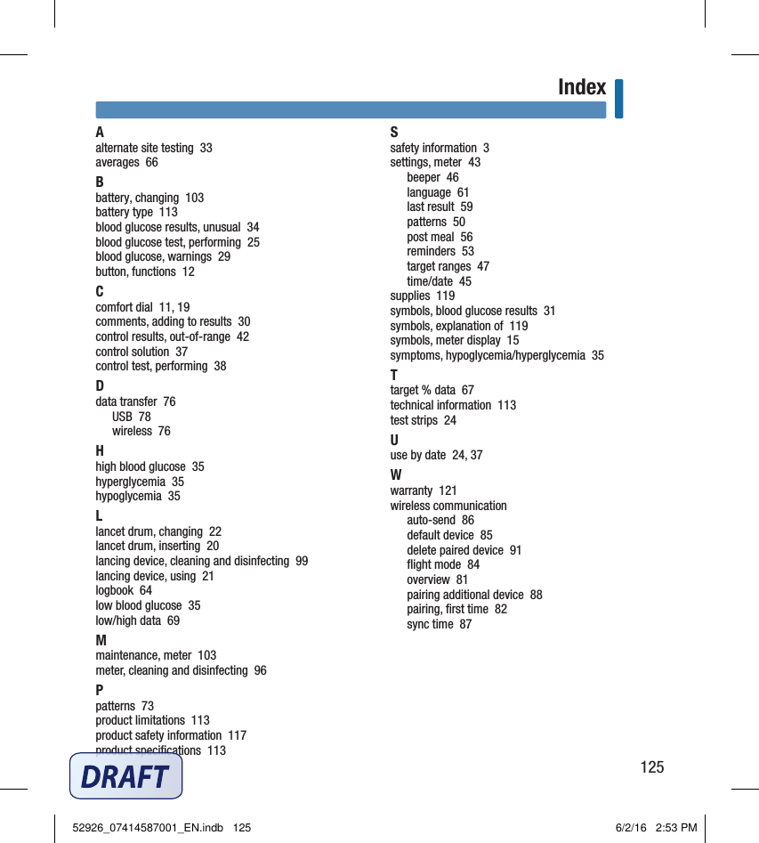 125IndexIndexAalternate site testing  33averages  66Bbattery, changing  103battery type  113blood glucose results, unusual  34blood glucose test, performing  25blood glucose, warnings  29button, functions  12Ccomfort dial  11, 19comments, adding to results  30control results, out‑of‑range  42control solution  37control test, performing  38Ddata transfer  76USB  78wireless  76Hhigh blood glucose  35hyperglycemia  35hypoglycemia  35Llancet drum, changing  22lancet drum, inserting  20lancing device, cleaning and disinfecting  99lancing device, using  21logbook  64low blood glucose  35low/high data  69Mmaintenance, meter  103meter, cleaning and disinfecting  96Ppatterns  73product limitations  113product safety information  117product speciﬁcations  113Ssafety information  3settings, meter  43beeper  46language  61last result  59patterns  50post meal  56reminders  53target ranges  47time/date  45supplies  119symbols, blood glucose results  31symbols, explanation of  119symbols, meter display  15symptoms, hypoglycemia/hyperglycemia  35Ttarget % data  67technical information  113test strips  24Uuse by date  24, 37Wwarranty  121wireless communicationauto‑send  86default device  85delete paired device  91ﬂight mode  84overview  81pairing additional device  88pairing, ﬁrst time  82sync time  8752926_07414587001_EN.indb   125 6/2/16   2:53 PM