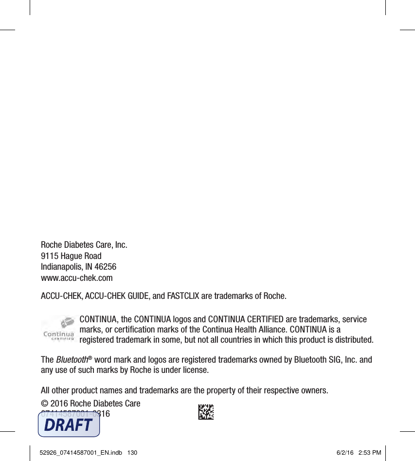 Roche Diabetes Care, Inc.9115 Hague RoadIndianapolis, IN 46256www.accu‑chek.comACCU‑CHEK, ACCU‑CHEK GUIDE, and FASTCLIX are trademarks of Roche.CONTINUA, the CONTINUA logos and CONTINUACERTIFIED are trademarks, service marks, or certiﬁcation marks of the Continua Health Alliance. CONTINUA is a registered trademark in some, but not all countries in which this product is distributed.The Bluetooth® word mark and logos are registered trademarks owned by Bluetooth SIG, Inc. and any use of such marks by Roche is under license.All other product names and trademarks are the property of their respective owners.© 2016 Roche Diabetes Care07414587001‑031652926_07414587001_EN.indb   130 6/2/16   2:53 PM