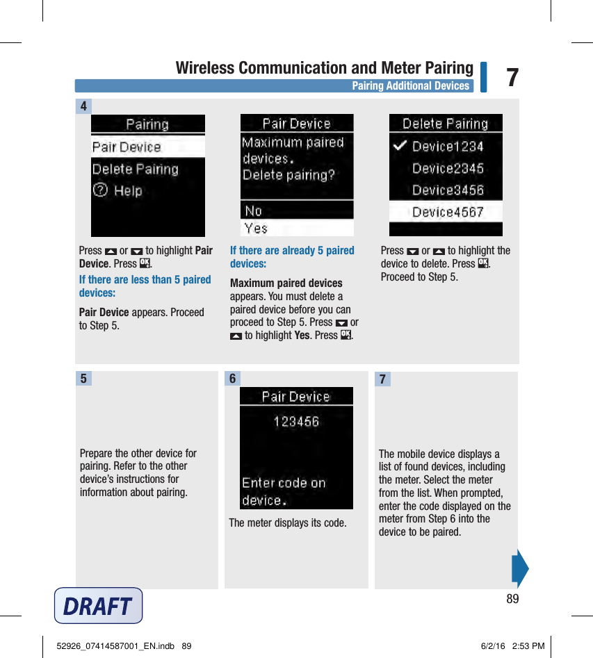 89Wireless Communication and Meter Pairing 7Press   or   to highlight Pair Device. Press  . If there are less than 5paired devices:Pair Device appears. Proceed to Step5. If there are already 5paired devices:Maximum paired devices appears. You must delete a paired device before you can proceed to Step5. Press   or  to highlight Yes. Press  . Press   or   to highlight the device to delete. Press  . Proceed to Step5. 4Prepare the other device for pairing. Refer to the other device’s instructions for information about pairing. 5The meter displays its code. 6The mobile device displays a list of found devices, including the meter. Select the meter from the list. When prompted, enter the code displayed on the meter from Step6 into the device to be paired. 7Pairing Additional Devices52926_07414587001_EN.indb   89 6/2/16   2:53 PM