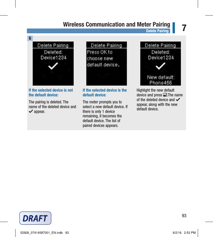 93Wireless Communication and Meter Pairing 7If the selected device is not the default device: The pairing is deleted. The name of the deleted device and  appear. If the selected device is the default device: The meter prompts you to select a new default device. If there is only 1device remaining, it becomes the default device. The list of paired devices appears.Highlight the new default device and press  .The name of the deleted device and appear, along with the new default device. 6Delete Pairing52926_07414587001_EN.indb   93 6/2/16   2:53 PM