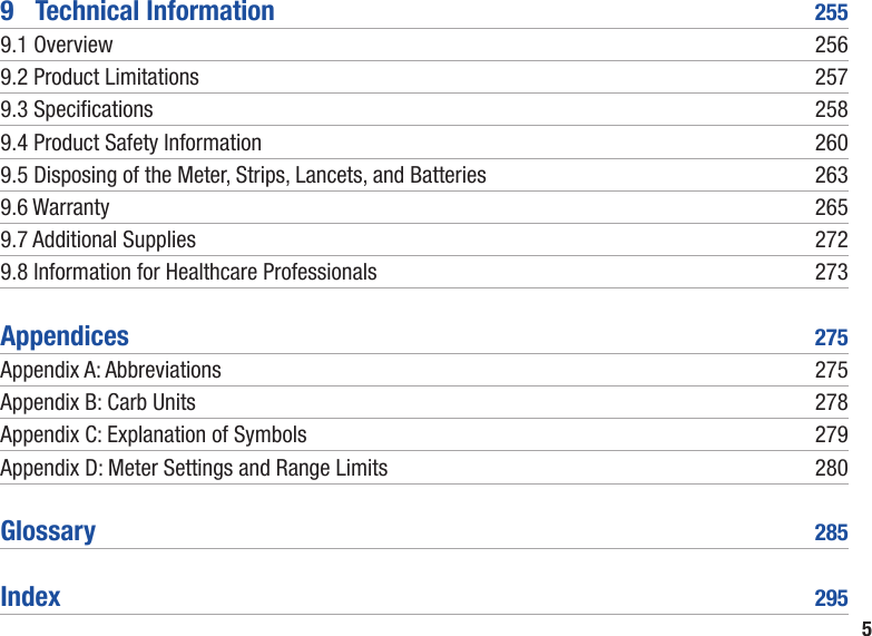 59  Technical Information  2559.1 Overview  2569.2 Product Limitations  2579.3 Specications  2589.4 Product Safety Information  2609.5 Disposing of the Meter, Strips, Lancets, and Batteries  2639.6 Warranty  2659.7 Additional Supplies  2729.8 Information for Healthcare Professionals  273Appendices  275Appendix A: Abbreviations  275Appendix B: Carb Units  278Appendix C: Explanation of Symbols  279Appendix D: Meter Settings and Range Limits  280Glossary  285Index  295