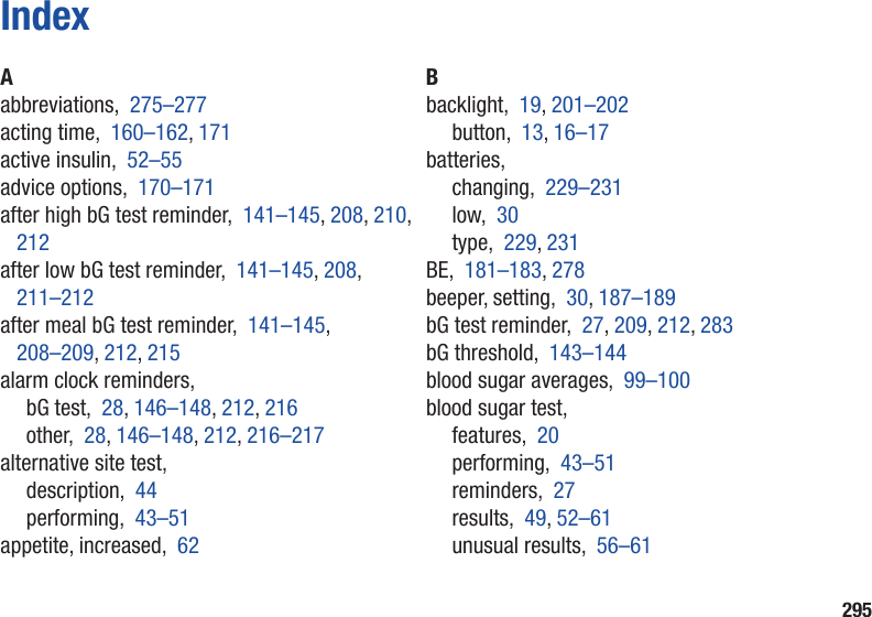 295IndexAabbreviations,  275–277acting time,  160–162, 171active insulin,  52–55advice options,  170–171after high bG test reminder,  141–145, 208, 210, 212after low bG test reminder,  141–145, 208, 211–212after meal bG test reminder,  141–145,  208–209, 212, 215alarm clock reminders,bG test,  28, 146–148, 212, 216other,  28, 146–148, 212, 216–217alternative site test,description,  44performing,  43–51appetite, increased,  62Bbacklight,  19, 201–202button,  13, 16–17batteries,changing,  229–231low,  30type,  229, 231BE,  181–183, 278beeper, setting,  30, 187–189bG test reminder,  27, 209, 212, 283bG threshold,  143–144blood sugar averages,  99–100blood sugar test,features,  20performing,  43–51reminders,  27results,  49, 52–61unusual results,  56–61