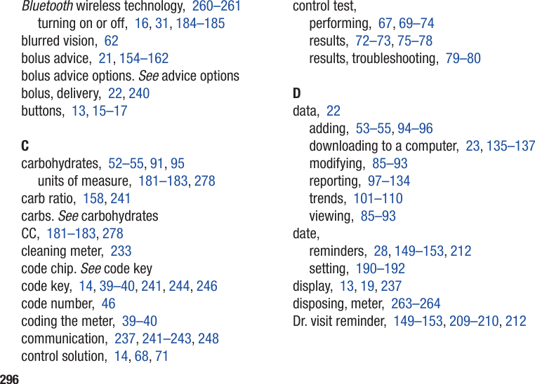 296Bluetooth wireless technology,  260–261turning on or off,  16, 31, 184–185blurred vision,  62bolus advice,  21, 154–162bolus advice options. See advice optionsbolus, delivery,  22, 240buttons,  13, 15–17Ccarbohydrates,  52–55, 91, 95units of measure,  181–183, 278carb ratio,  158, 241carbs. See carbohydratesCC,  181–183, 278cleaning meter,  233code chip. See code keycode key,  14, 39–40, 241, 244, 246code number,  46coding the meter,  39–40communication,  237, 241–243, 248control solution,  14, 68, 71control test,performing,  67, 69–74results,  72–73, 75–78results, troubleshooting,  79–80Ddata,  22adding,  53–55, 94–96downloading to a computer,  23, 135–137modifying,  85–93reporting,  97–134trends,  101–110viewing,  85–93date,reminders,  28, 149–153, 212setting,  190–192display,  13, 19, 237disposing, meter,  263–264Dr. visit reminder,  149–153, 209–210, 212