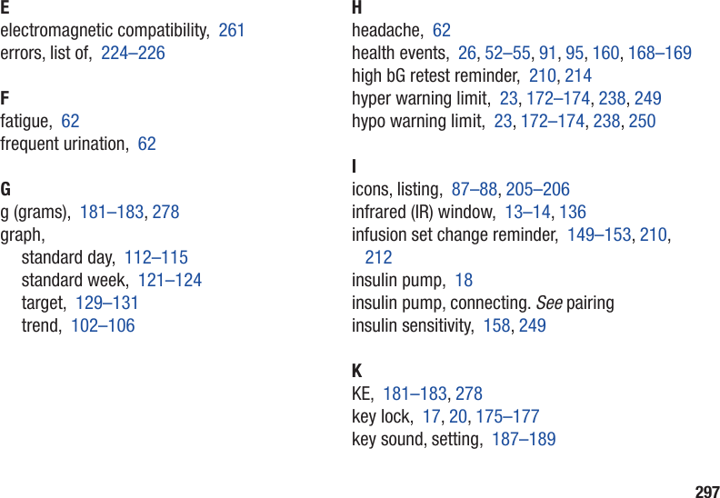 297Eelectromagnetic compatibility,  261errors, list of,  224–226Ffatigue,  62frequent urination,  62Gg (grams),  181–183, 278graph,standard day,  112–115standard week,  121–124target,  129–131trend,  102–106Hheadache,  62health events,  26, 52–55, 91, 95, 160, 168–169high bG retest reminder,  210, 214hyper warning limit,  23, 172–174, 238, 249hypo warning limit,  23, 172–174, 238, 250Iicons, listing,  87–88, 205–206infrared (IR) window,  13–14, 136infusion set change reminder,  149–153, 210, 212insulin pump,  18insulin pump, connecting. See pairinginsulin sensitivity,  158, 249KKE,  181–183, 278key lock,  17, 20, 175–177key sound, setting,  187–189