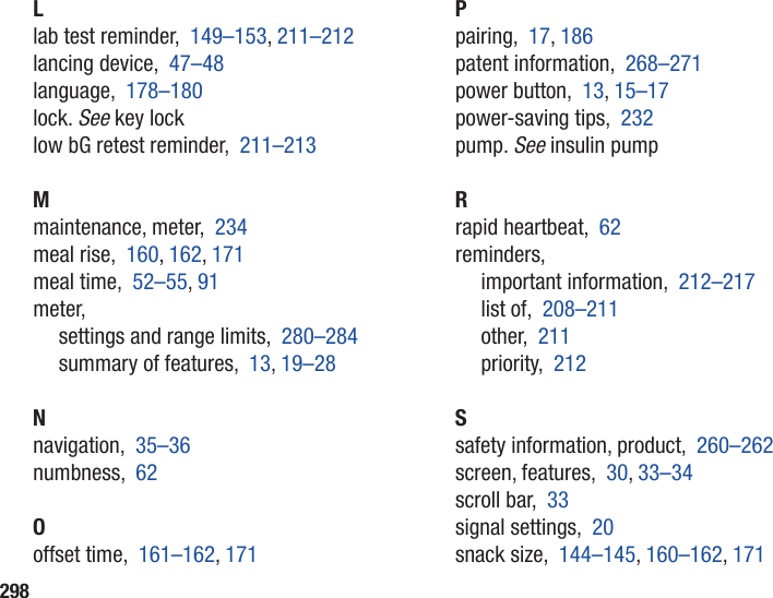 298Llab test reminder,  149–153, 211–212lancing device,  47–48language,  178–180lock. See key locklow bG retest reminder,  211–213Mmaintenance, meter,  234meal rise,  160, 162, 171meal time,  52–55, 91meter,settings and range limits,  280–284summary of features,  13, 19–28Nnavigation,  35–36numbness,  62Ooffset time,  161–162, 171Ppairing,  17, 186patent information,  268–271power button,  13, 15–17power-saving tips,  232pump. See insulin pumpRrapid heartbeat,  62reminders,important information,  212–217list of,  208–211other,  211priority,  212Ssafety information, product,  260–262screen, features,  30, 33–34scroll bar,  33signal settings,  20snack size,  144–145, 160–162, 171