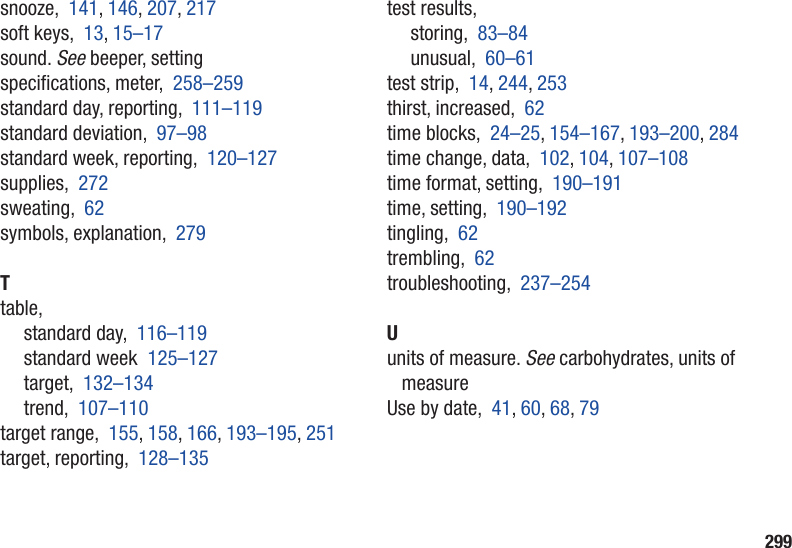 299snooze,  141, 146, 207, 217soft keys,  13, 15–17sound. See beeper, settingspecications, meter,  258–259standard day, reporting,  111–119standard deviation,  97–98standard week, reporting,  120–127supplies,  272sweating,  62symbols, explanation,  279Ttable,standard day,  116–119standard week  125–127target,  132–134trend,  107–110target range,  155, 158, 166, 193–195, 251target, reporting,  128–135test results,storing,  83–84unusual,  60–61test strip,  14, 244, 253thirst, increased,  62time blocks,  24–25, 154–167, 193–200, 284time change, data,  102, 104, 107–108time format, setting,  190–191time, setting,  190–192tingling,  62trembling,  62troubleshooting,  237–254Uunits of measure. See carbohydrates, units of measureUse by date,  41, 60, 68, 79