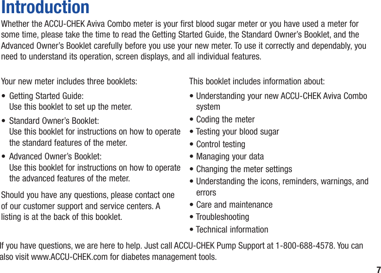 7Your new meter includes three booklets:•   Getting Started Guide:   Use this booklet to set up the meter.•   Standard Owner’s Booklet:   Use this booklet for instructions on how to operate the standard features of the meter.•   Advanced Owner’s Booklet:   Use this booklet for instructions on how to operate the advanced features of the meter.Should you have any questions, please contact one of our customer support and service centers. A listing is at the back of this booklet.This booklet includes information about:•  Understanding your new ACCU‑CHEK Aviva Combo system• Coding the meter• Testing your blood sugar• Control testing• Managing your data• Changing the meter settings•  Understanding the icons, reminders, warnings, and errors• Care and maintenance• Troubleshooting• Technical informationIntroductionWhether the ACCU-CHEK Aviva Combo meter is your first blood sugar meter or you have used a meter for some time, please take the time to read the Getting Started Guide, the Standard Owner’s Booklet, and the Advanced Owner’s Booklet carefully before you use your new meter. To use it correctly and dependably, you need to understand its operation, screen displays, and all individual features.If you have questions, we are here to help. Just call ACCU‑CHEK Pump Support at 1‑800‑688‑4578. You can also visit www.ACCU-CHEK.com for diabetes management tools.