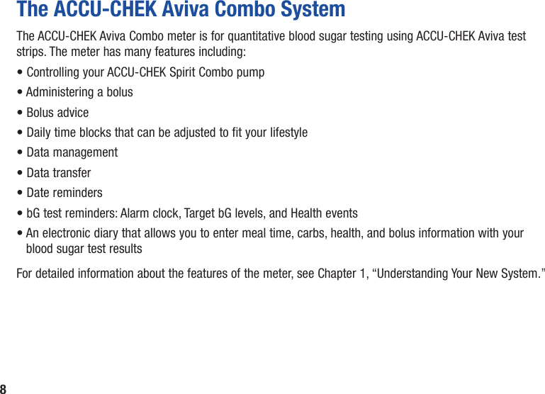 8The ACCU‑CHEK Aviva Combo SystemThe ACCU-CHEK Aviva Combo meter is for quantitative blood sugar testing using ACCU‑CHEK Aviva test strips. The meter has many features including:• Controlling your ACCU‑CHEK Spirit Combo pump • Administering a bolus• Bolus advice• Daily time blocks that can be adjusted to fit your lifestyle• Data management• Data transfer• Date reminders• bG test reminders: Alarm clock, Target bG levels, and Health events•  An electronic diary that allows you to enter meal time, carbs, health, and bolus information with your blood sugar test resultsFor detailed information about the features of the meter, see Chapter 1, “Understanding Your New System.”