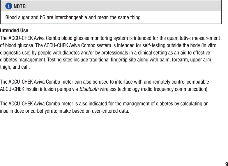 9i NOTE: Blood sugar and bG are interchangeable and mean the same thing.Intended UseThe ACCU‑CHEK Aviva Combo blood glucose monitoring system is intended for the quantitative measurement of blood glucose. The ACCU‑CHEK Aviva Combo system is intended for self‑testing outside the body (in vitro diagnostic use) by people with diabetes and/or by professionals in a clinical setting as an aid to effective diabetes management. Testing sites include traditional ngertip site along with palm, forearm, upper arm, thigh, and calf.The ACCU-CHEK Aviva Combo meter can also be used to interface with and remotely control compatible ACCU-CHEK insulin infusion pumps via Bluetooth wireless technology (radio frequency communication).The ACCU-CHEK Aviva Combo meter is also indicated for the management of diabetes by calculating an insulin dose or carbohydrate intake based on user-entered data.