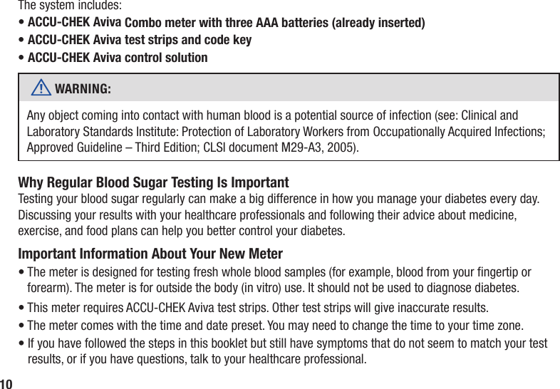 10The system includes:• ACCU‑CHEK Aviva Combo meter with three AAA batteries (already inserted)• ACCU‑CHEK Aviva test strips and code key• ACCU‑CHEK Aviva control solutionw WARNING: Any object coming into contact with human blood is a potential source of infection (see: Clinical and Laboratory Standards Institute: Protection of Laboratory Workers from Occupationally Acquired Infections; Approved Guideline – Third Edition; CLSI document M29‑A3, 2005).Why Regular Blood Sugar Testing Is ImportantTesting your blood sugar regularly can make a big difference in how you manage your diabetes every day. Discussing your results with your healthcare professionals and following their advice about medicine, exercise, and food plans can help you better control your diabetes. Important Information About Your New Meter•  The meter is designed for testing fresh whole blood samples (for example, blood from your ngertip or forearm). The meter is for outside the body (in vitro) use. It should not be used to diagnose diabetes.• This meter requires ACCU‑CHEK Aviva test strips. Other test strips will give inaccurate results.• The meter comes with the time and date preset. You may need to change the time to your time zone.•  If you have followed the steps in this booklet but still have symptoms that do not seem to match your test results, or if you have questions, talk to your healthcare professional.