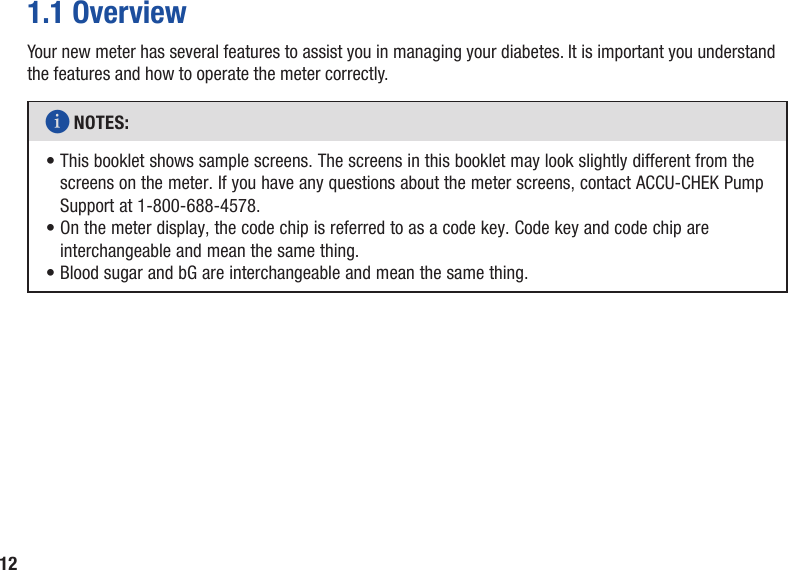 121.1 OverviewYour new meter has several features to assist you in managing your diabetes. It is important you understand the features and how to operate the meter correctly.i NOTES: •  This booklet shows sample screens. The screens in this booklet may look slightly different from the screens on the meter. If you have any questions about the meter screens, contact ACCU‑CHEK Pump Support at 1-800-688-4578.•  On the meter display, the code chip is referred to as a code key. Code key and code chip are interchangeable and mean the same thing.• Blood sugar and bG are interchangeable and mean the same thing.