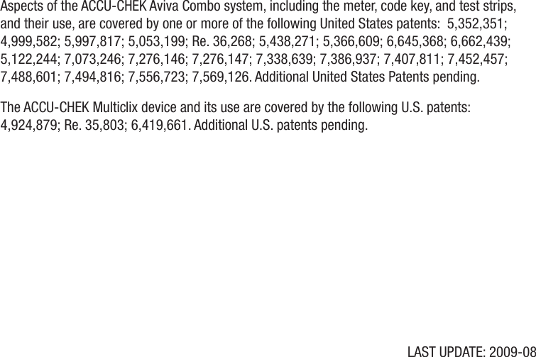 LAST UPDATE: 2009-08Aspects of the ACCU-CHEK Aviva Combo system, including the meter, code key, and test strips, and their use, are covered by one or more of the following United States patents:  5,352,351; 4,999,582; 5,997,817; 5,053,199; Re. 36,268; 5,438,271; 5,366,609; 6,645,368; 6,662,439; 5,122,244; 7,073,246; 7,276,146; 7,276,147; 7,338,639; 7,386,937; 7,407,811; 7,452,457; 7,488,601; 7,494,816; 7,556,723; 7,569,126. Additional United States Patents pending.  The ACCU-CHEK Multiclix device and its use are covered by the following U.S. patents:  4,924,879; Re. 35,803; 6,419,661. Additional U.S. patents pending.