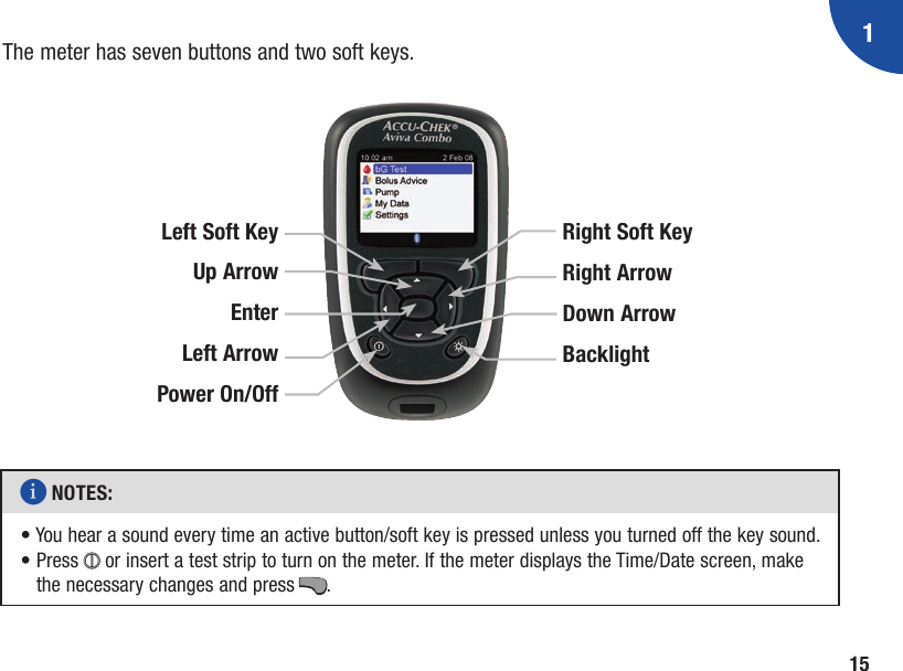 115The meter has seven buttons and two soft keys.i NOTES: •  You hear a sound every time an active button/soft key is pressed unless you turned off the key sound. •  Press + or insert a test strip to turn on the meter. If the meter displays the Time/Date screen, make the necessary changes and press ..Left Soft KeyUp Arrow Enter Left Arrow Power On/OffRight Soft KeyRight ArrowDown ArrowBacklight