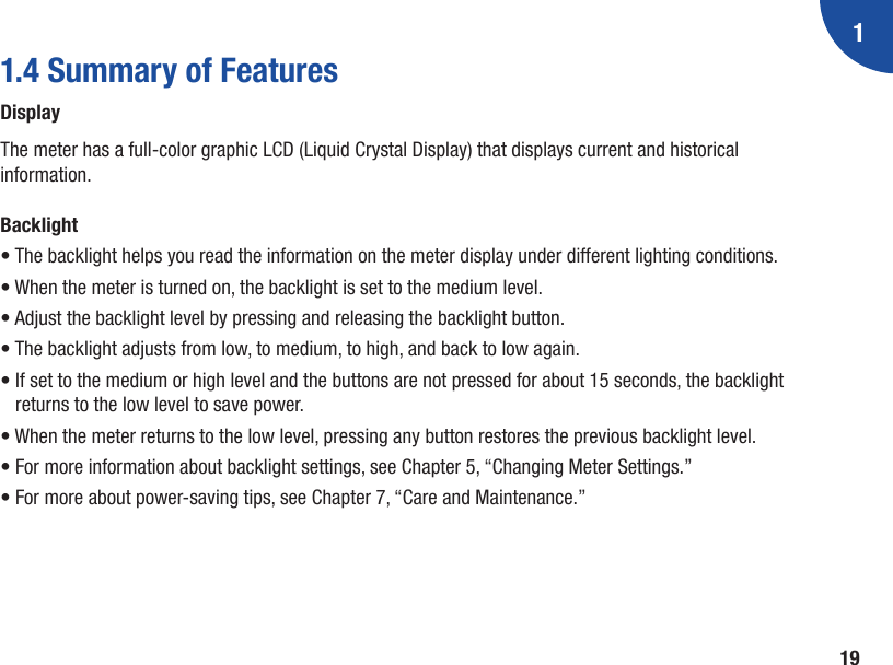 1191.4 Summary of FeaturesDisplayThe meter has a full‑color graphic LCD (Liquid Crystal Display) that displays current and historical information.Backlight• The backlight helps you read the information on the meter display under different lighting conditions. • When the meter is turned on, the backlight is set to the medium level. • Adjust the backlight level by pressing and releasing the backlight button. • The backlight adjusts from low, to medium, to high, and back to low again. •  If set to the medium or high level and the buttons are not pressed for about 15 seconds, the backlight returns to the low level to save power. • When the meter returns to the low level, pressing any button restores the previous backlight level. • For more information about backlight settings, see Chapter 5, “Changing Meter Settings.” • For more about power‑saving tips, see Chapter 7, “Care and Maintenance.”