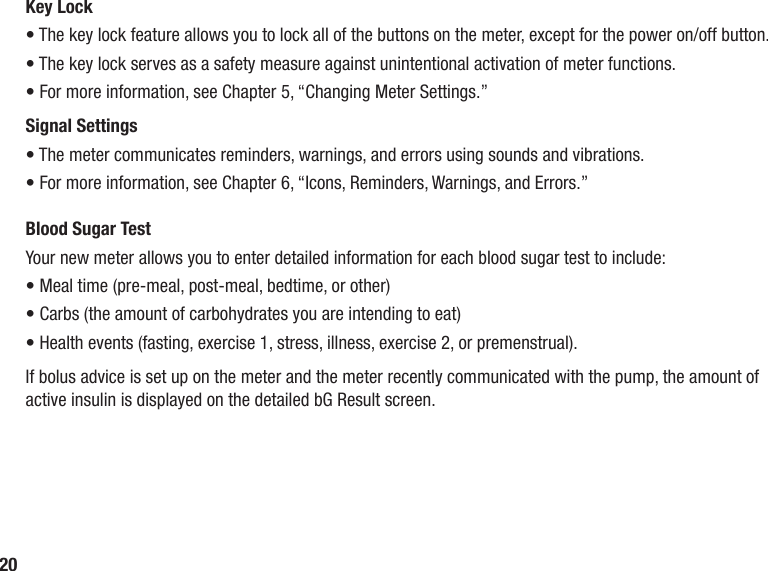 20Key Lock• The key lock feature allows you to lock all of the buttons on the meter, except for the power on/off button. • The key lock serves as a safety measure against unintentional activation of meter functions.• For more information, see Chapter 5, “Changing Meter Settings.”Signal Settings• The meter communicates reminders, warnings, and errors using sounds and vibrations. • For more information, see Chapter 6, “Icons, Reminders, Warnings, and Errors.” Blood Sugar TestYour new meter allows you to enter detailed information for each blood sugar test to include:• Meal time (pre‑meal, post‑meal, bedtime, or other)• Carbs (the amount of carbohydrates you are intending to eat)• Health events (fasting, exercise 1, stress, illness, exercise 2, or premenstrual). If bolus advice is set up on the meter and the meter recently communicated with the pump, the amount of active insulin is displayed on the detailed bG Result screen.