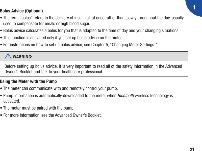 121Bolus Advice (Optional)•  The term “bolus” refers to the delivery of insulin all at once rather than slowly throughout the day, usually used to compensate for meals or high blood sugar. •  Bolus advice calculates a bolus for you that is adapted to the time of day and your changing situations. •  This function is activated only if you set up bolus advice on the meter. •  For instructions on how to set up bolus advice, see Chapter 5, “Changing Meter Settings.”w WARNING:  Before setting up bolus advice, it is very important to read all of the safety information in the Advanced Owner’s Booklet and talk to your healthcare professional.Using the Meter with the Pump• The meter can communicate with and remotely control your pump. •  Pump information is automatically downloaded to the meter when Bluetooth wireless technology is activated.• The meter must be paired with the pump. • For more information, see the Advanced Owner’s Booklet.