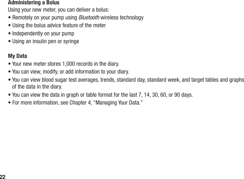 22Administering a BolusUsing your new meter, you can deliver a bolus:• Remotely on your pump using Bluetooth wireless technology• Using the bolus advice feature of the meter• Independently on your pump• Using an insulin pen or syringeMy Data• Your new meter stores 1,000 records in the diary. • You can view, modify, or add information to your diary. •  You can view blood sugar test averages, trends, standard day, standard week, and target tables and graphs of the data in the diary. • You can view the data in graph or table format for the last 7, 14, 30, 60, or 90 days. • For more information, see Chapter 4, “Managing Your Data.”
