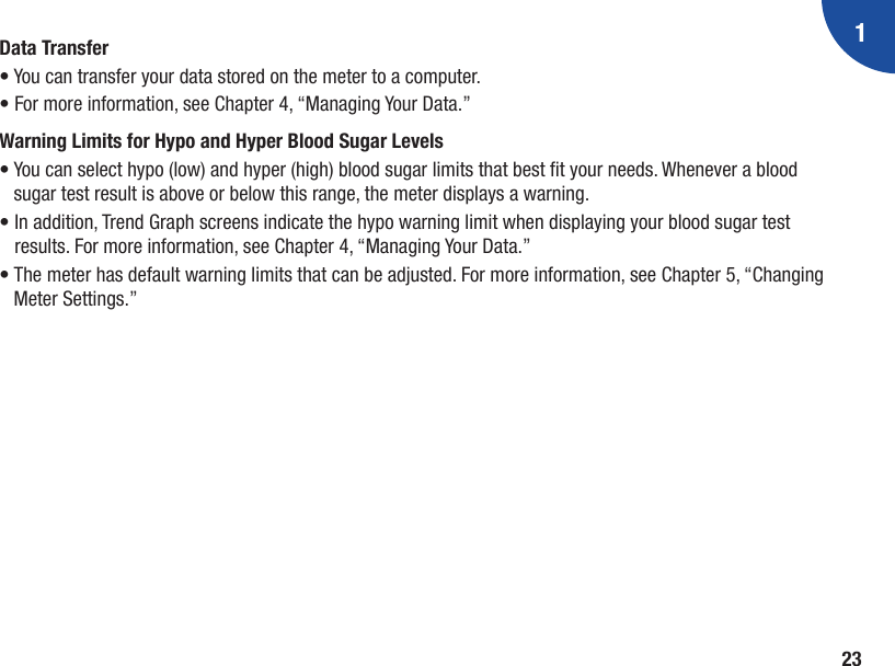 123Data Transfer• You can transfer your data stored on the meter to a computer. • For more information, see Chapter 4, “Managing Your Data.”Warning Limits for Hypo and Hyper Blood Sugar Levels•  You can select hypo (low) and hyper (high) blood sugar limits that best t your needs. Whenever a blood sugar test result is above or below this range, the meter displays a warning. •  In addition, Trend Graph screens indicate the hypo warning limit when displaying your blood sugar test results. For more information, see Chapter 4, “Managing Your Data.” •  The meter has default warning limits that can be adjusted. For more information, see Chapter 5, “Changing Meter Settings.”