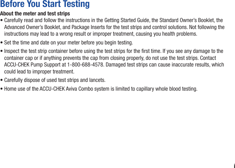 iBefore You Start TestingAbout the meter and test strips•  Carefully read and follow the instructions in the Getting Started Guide, the Standard Owner’s Booklet, the Advanced Owner’s Booklet, and Package Inserts for the test strips and control solutions. Not following the instructions may lead to a wrong result or improper treatment, causing you health problems.•  Set the time and date on your meter before you begin testing. •  Inspect the test strip container before using the test strips for the rst time. If you see any damage to the container cap or if anything prevents the cap from closing properly, do not use the test strips. Contact ACCU-CHEK Pump Support at 1-800-688-4578. Damaged test strips can cause inaccurate results, which could lead to improper treatment.•  Carefully dispose of used test strips and lancets.•  Home use of the ACCU‑CHEK Aviva Combo system is limited to capillary whole blood testing.