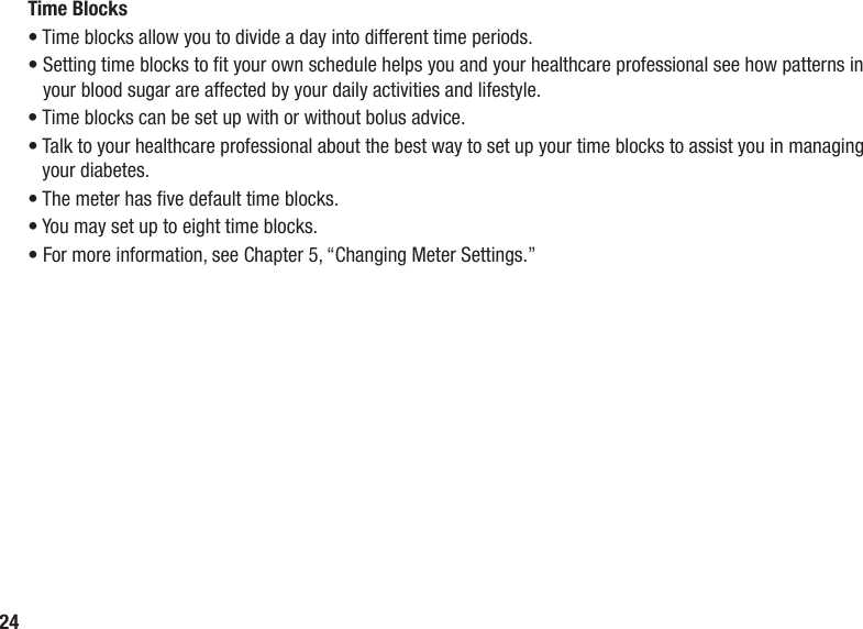 24Time Blocks• Time blocks allow you to divide a day into different time periods.•  Setting time blocks to t your own schedule helps you and your healthcare professional see how patterns in your blood sugar are affected by your daily activities and lifestyle. • Time blocks can be set up with or without bolus advice. •  Talk to your healthcare professional about the best way to set up your time blocks to assist you in managing your diabetes. • The meter has ve default time blocks. • You may set up to eight time blocks. • For more information, see Chapter 5, “Changing Meter Settings.” 