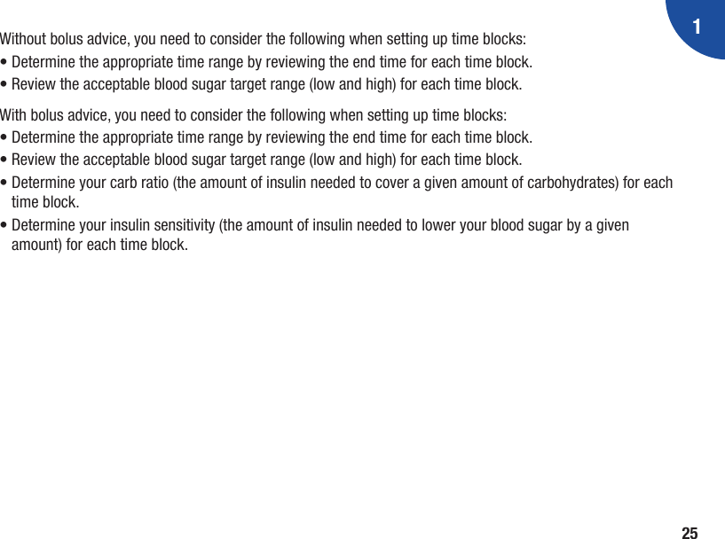 125Without bolus advice, you need to consider the following when setting up time blocks:• Determine the appropriate time range by reviewing the end time for each time block.• Review the acceptable blood sugar target range (low and high) for each time block. With bolus advice, you need to consider the following when setting up time blocks:• Determine the appropriate time range by reviewing the end time for each time block.• Review the acceptable blood sugar target range (low and high) for each time block. •  Determine your carb ratio (the amount of insulin needed to cover a given amount of carbohydrates) for each time block.•  Determine your insulin sensitivity (the amount of insulin needed to lower your blood sugar by a given amount) for each time block.