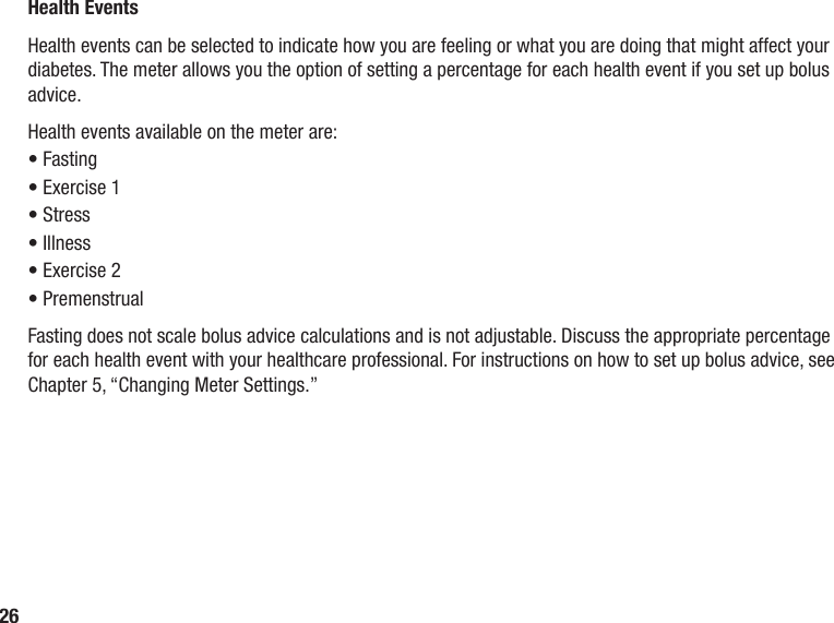 26Health EventsHealth events can be selected to indicate how you are feeling or what you are doing that might affect your diabetes. The meter allows you the option of setting a percentage for each health event if you set up bolus advice. Health events available on the meter are:• Fasting• Exercise 1• Stress• Illness• Exercise 2• PremenstrualFasting does not scale bolus advice calculations and is not adjustable. Discuss the appropriate percentage for each health event with your healthcare professional. For instructions on how to set up bolus advice, see Chapter 5, “Changing Meter Settings.”