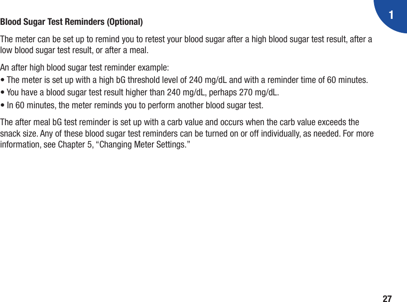 127Blood Sugar Test Reminders (Optional)The meter can be set up to remind you to retest your blood sugar after a high blood sugar test result, after a low blood sugar test result, or after a meal.An after high blood sugar test reminder example:•  The meter is set up with a high bG threshold level of 240 mg/dL and with a reminder time of 60 minutes.•  You have a blood sugar test result higher than 240 mg/dL, perhaps 270 mg/dL.• In 60 minutes, the meter reminds you to perform another blood sugar test. The after meal bG test reminder is set up with a carb value and occurs when the carb value exceeds the snack size. Any of these blood sugar test reminders can be turned on or off individually, as needed. For more information, see Chapter 5, “Changing Meter Settings.”