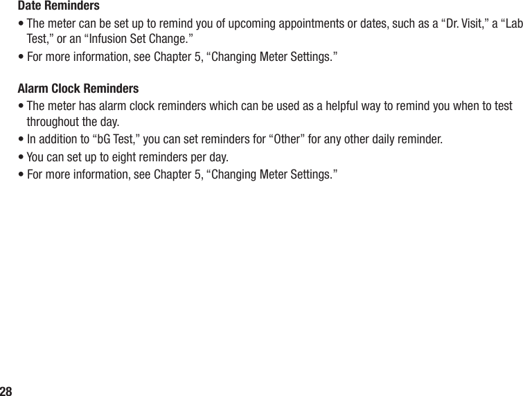 28Date Reminders•  The meter can be set up to remind you of upcoming appointments or dates, such as a “Dr. Visit,” a “Lab Test,” or an “Infusion Set Change.” • For more information, see Chapter 5, “Changing Meter Settings.”Alarm Clock Reminders•  The meter has alarm clock reminders which can be used as a helpful way to remind you when to test throughout the day. • In addition to “bG Test,” you can set reminders for “Other” for any other daily reminder. • You can set up to eight reminders per day. • For more information, see Chapter 5, “Changing Meter Settings.”
