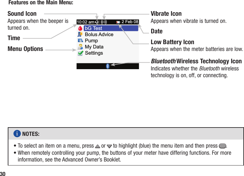 30Bolus AdvicePumpMy DataSettingsbG Te st10:02 am 2 Feb 08Sound IconAppears when the beeper is turned on.TimeMenu OptionsVibrate IconAppears when vibrate is turned on.DateLow Battery IconAppears when the meter batteries are low.Bluetooth Wireless Technology IconIndicates whether the Bluetooth wireless technology is on, off, or connecting.Features on the Main Menu:i NOTES: •  To select an item on a menu, press x or z to highlight (blue) the menu item and then press =. •  When remotely controlling your pump, the buttons of your meter have differing functions. For more information, see the Advanced Owner’s Booklet.