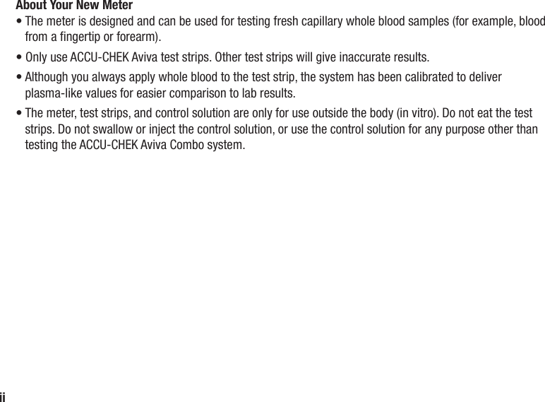 iiAbout Your New Meter•  The meter is designed and can be used for testing fresh capillary whole blood samples (for example, blood from a ngertip or forearm).•  Only use ACCU‑CHEK Aviva test strips. Other test strips will give inaccurate results.•  Although you always apply whole blood to the test strip, the system has been calibrated to deliver plasma-like values for easier comparison to lab results.•  The meter, test strips, and control solution are only for use outside the body (in vitro). Do not eat the test strips. Do not swallow or inject the control solution, or use the control solution for any purpose other than testing the ACCU-CHEK Aviva Combo system.