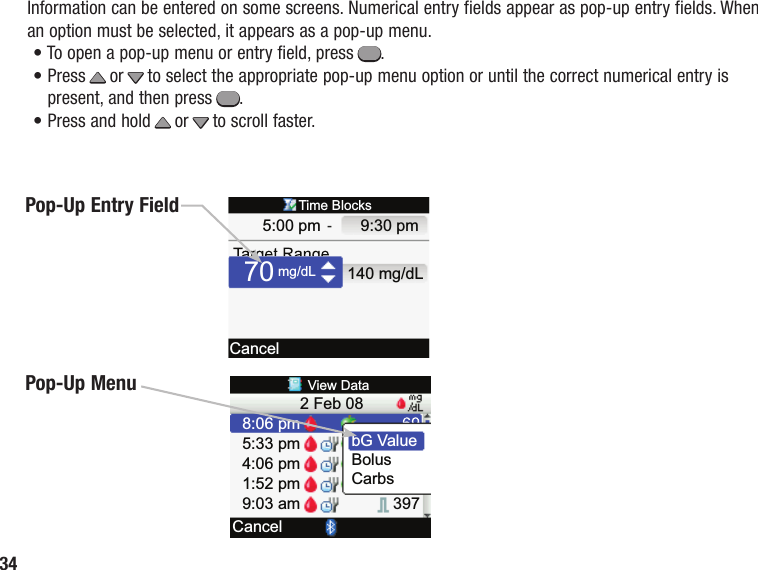 349:30 pm  5:00 pm mg/dL140 mg/dLCancelTime Blocks70CancelView Data5:33 pm2 Feb 084:06 pm1:52 pm9:03 am8:06 pm397BolusCarbsbG Va lueInformation can be entered on some screens. Numerical entry fields appear as pop-up entry fields. When an option must be selected, it appears as a pop-up menu.• To open a pop‑up menu or entry field, press =.•  Press x or z to select the appropriate pop-up menu option or until the correct numerical entry is present, and then press =.• Press and hold x or z to scroll faster.Pop‑Up Entry FieldPop‑Up Menu