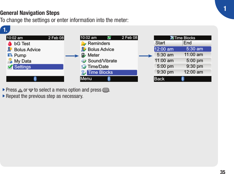 135General Navigation StepsTo change the settings or enter information into the meter:1.j  Press x or z to select a menu option and press =.j  Repeat the previous step as necessary.Bolus AdvicePumpMy DataSettingsbG Te st10:02 am 2 Feb 08Bolus AdviceMeterSound/VibrateMenuReminders10:02 am 2 Feb 08Time/DateTime BlocksEndBack5:30 amTime BlocksStart11 :00 am5:00 pm9:30 pm12:00 am12:00 am5:30 am11 :00 am5:00 pm9:30 pm